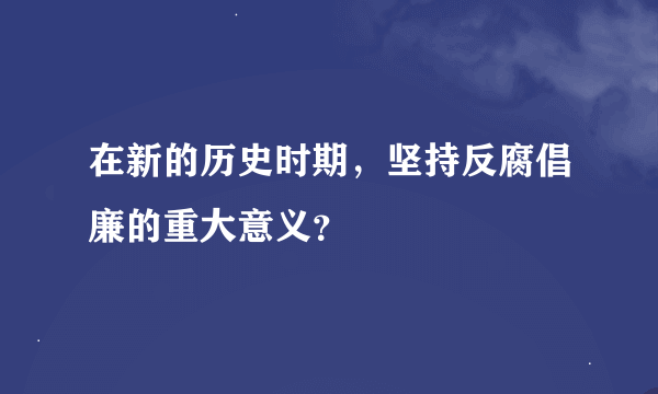 在新的历史时期，坚持反腐倡廉的重大意义？