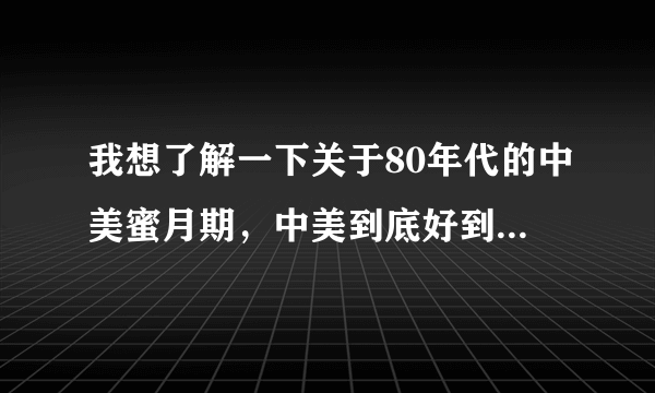 我想了解一下关于80年代的中美蜜月期，中美到底好到了什么程度