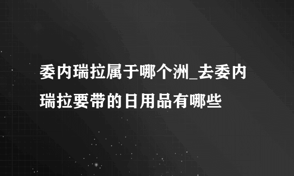 委内瑞拉属于哪个洲_去委内瑞拉要带的日用品有哪些