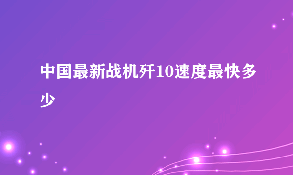 中国最新战机歼10速度最快多少