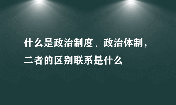 什么是政治制度、政治体制，二者的区别联系是什么