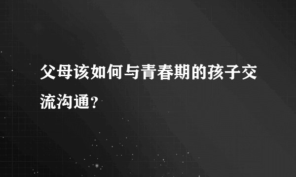 父母该如何与青春期的孩子交流沟通？