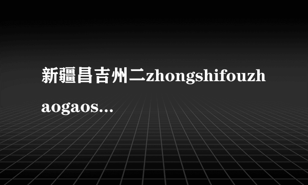 新疆昌吉州二zhongshifouzhaogaosandecongdusheng