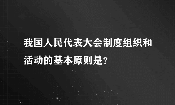 我国人民代表大会制度组织和活动的基本原则是？