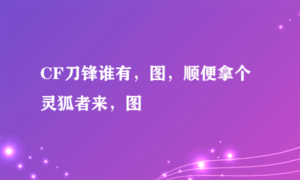 CF刀锋谁有，图，顺便拿个灵狐者来，图