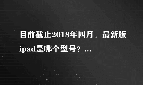 目前截止2018年四月。最新版ipad是哪个型号？ 可否有参考价格？