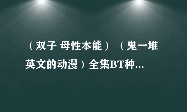 （双子 母性本能） （鬼一堆英文的动漫）全集BT种子 有的帮忙发下 THANK YOU ！