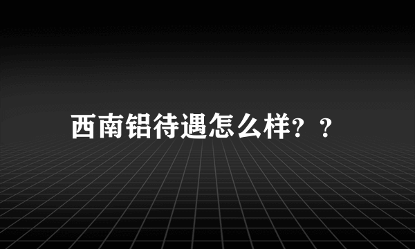 西南铝待遇怎么样？？