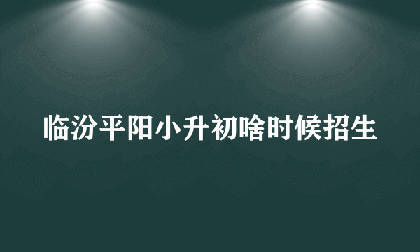 临汾平阳小升初啥时候招生