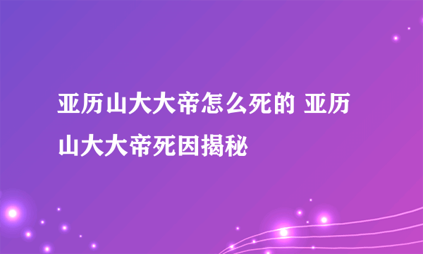 亚历山大大帝怎么死的 亚历山大大帝死因揭秘