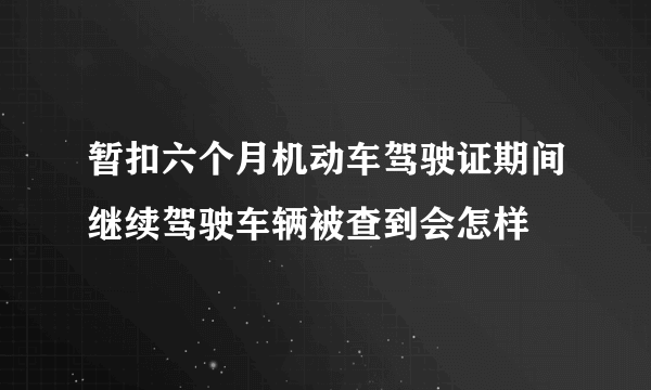 暂扣六个月机动车驾驶证期间继续驾驶车辆被查到会怎样