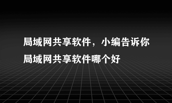 局域网共享软件，小编告诉你局域网共享软件哪个好