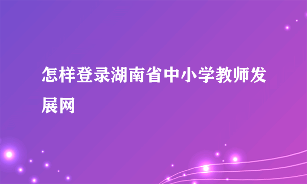 怎样登录湖南省中小学教师发展网