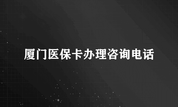 厦门医保卡办理咨询电话