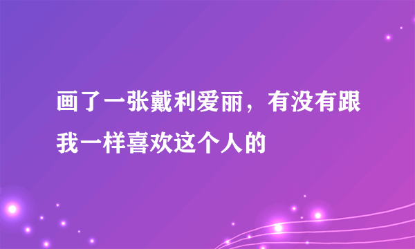 画了一张戴利爱丽，有没有跟我一样喜欢这个人的