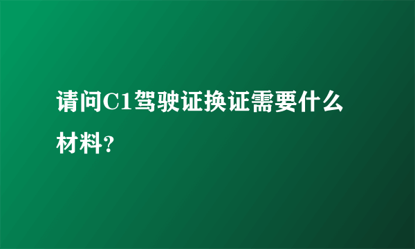 请问C1驾驶证换证需要什么材料？