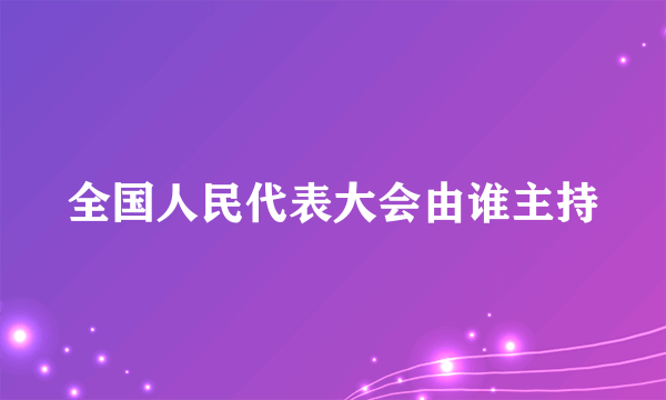 全国人民代表大会由谁主持