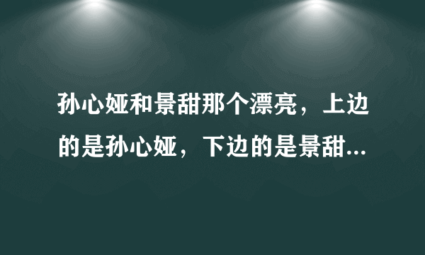 孙心娅和景甜那个漂亮，上边的是孙心娅，下边的是景甜。满意的还可以加赏。