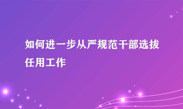 如何进一步从严规范干部选拔任用工作