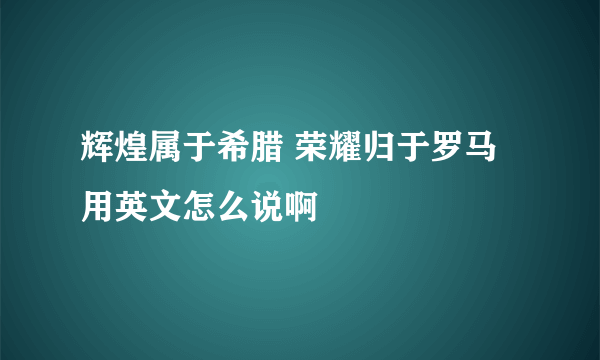 辉煌属于希腊 荣耀归于罗马  用英文怎么说啊