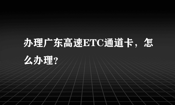 办理广东高速ETC通道卡，怎么办理？