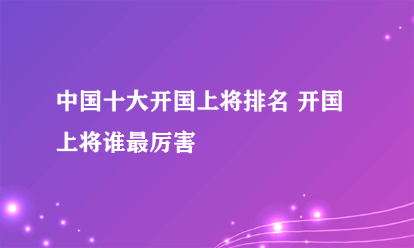 中国十大开国上将排名 开国上将谁最厉害