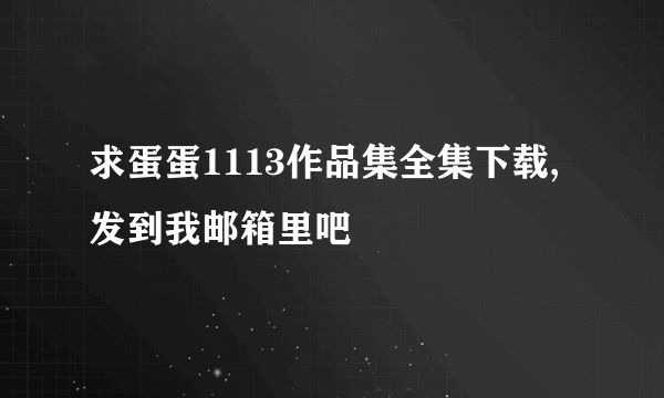 求蛋蛋1113作品集全集下载,发到我邮箱里吧