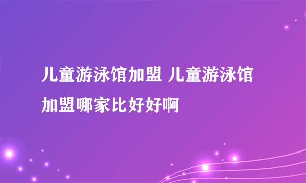 儿童游泳馆加盟 儿童游泳馆加盟哪家比好好啊