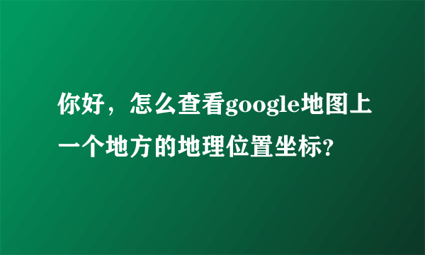 你好，怎么查看google地图上一个地方的地理位置坐标？