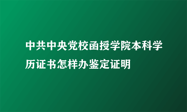 中共中央党校函授学院本科学历证书怎样办鉴定证明