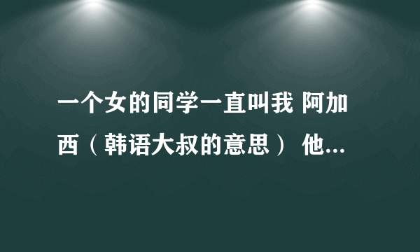 一个女的同学一直叫我 阿加西（韩语大叔的意思） 他为什么这么叫？？ 什么意思啊？