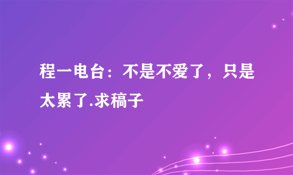 程一电台：不是不爱了，只是太累了.求稿子