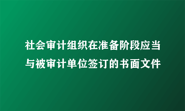 社会审计组织在准备阶段应当与被审计单位签订的书面文件