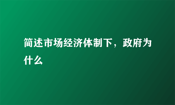 简述市场经济体制下，政府为什么