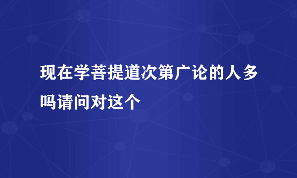 现在学菩提道次第广论的人多吗请问对这个