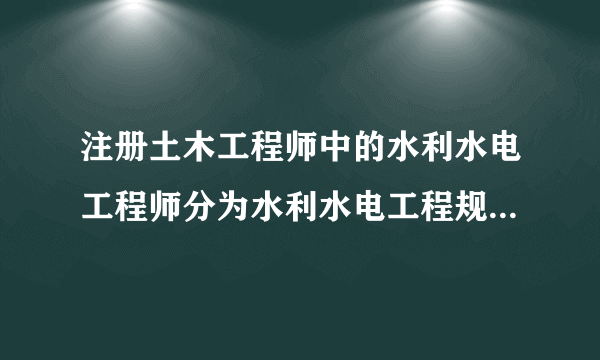 注册土木工程师中的水利水电工程师分为水利水电工程规划，水工结构，水利水电工程地质，水利水电工程移民