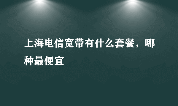 上海电信宽带有什么套餐，哪种最便宜