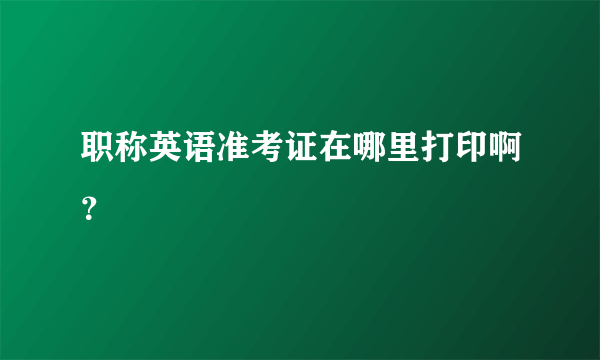 职称英语准考证在哪里打印啊？