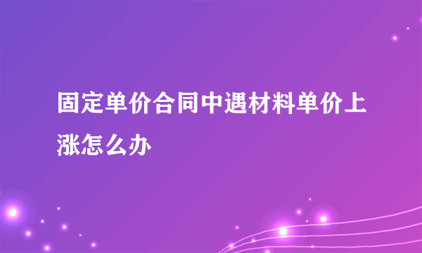 固定单价合同中遇材料单价上涨怎么办