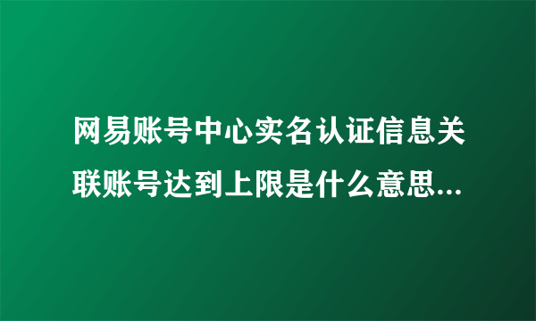 网易账号中心实名认证信息关联账号达到上限是什么意思怎么解决？