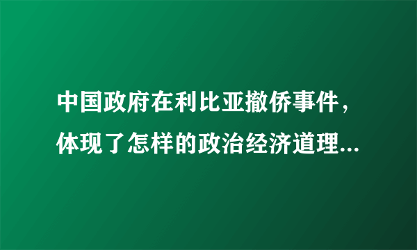 中国政府在利比亚撤侨事件，体现了怎样的政治经济道理？ 用高中政治学科语言回答