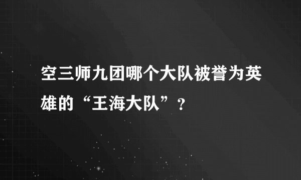 空三师九团哪个大队被誉为英雄的“王海大队”？