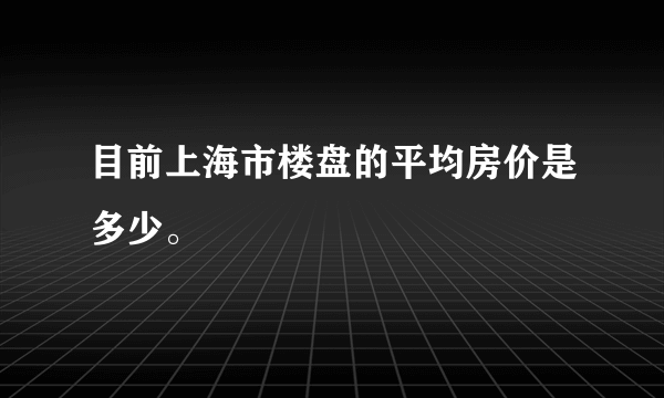 目前上海市楼盘的平均房价是多少。