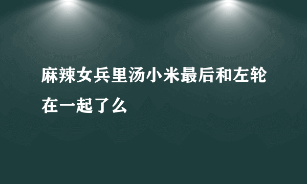 麻辣女兵里汤小米最后和左轮在一起了么