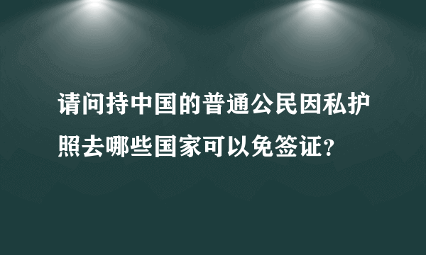 请问持中国的普通公民因私护照去哪些国家可以免签证？