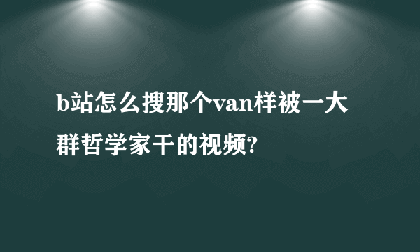 b站怎么搜那个van样被一大群哲学家干的视频?