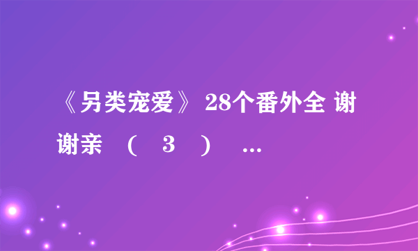 《另类宠爱》 28个番外全 谢谢亲╭(╯3╰)╮ 麻烦你了