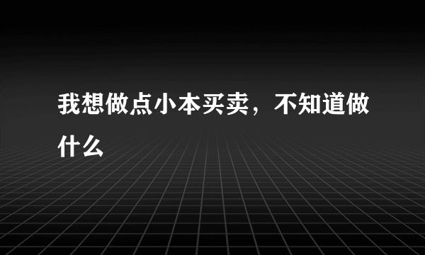 我想做点小本买卖，不知道做什么