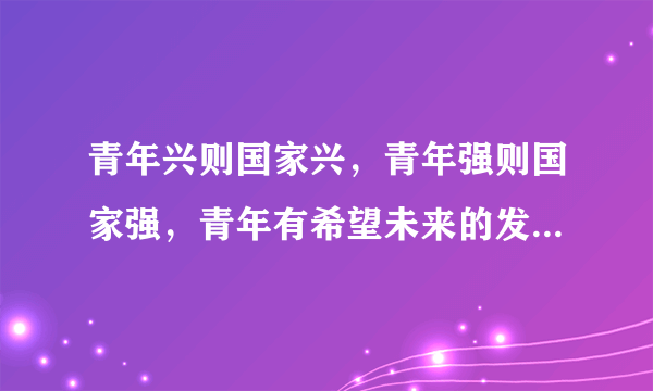 青年兴则国家兴，青年强则国家强，青年有希望未来的发展就有希望.他那本书有记载啊??拜托了各位 谢谢