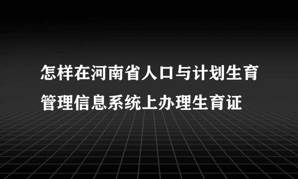 怎样在河南省人口与计划生育管理信息系统上办理生育证